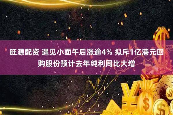 旺源配资 遇见小面午后涨逾4% 拟斥1亿港元回购股份预计去年纯利同比大增