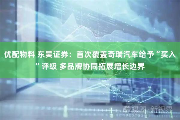优配物料 东吴证券：首次覆盖奇瑞汽车给予“买入”评级 多品牌协同拓展增长边界