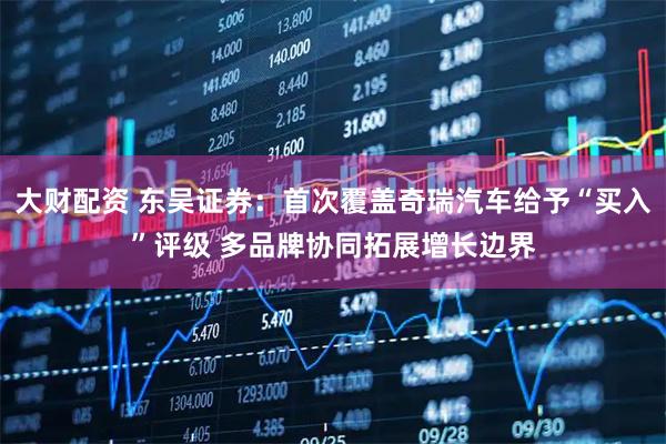 大财配资 东吴证券：首次覆盖奇瑞汽车给予“买入”评级 多品牌协同拓展增长边界
