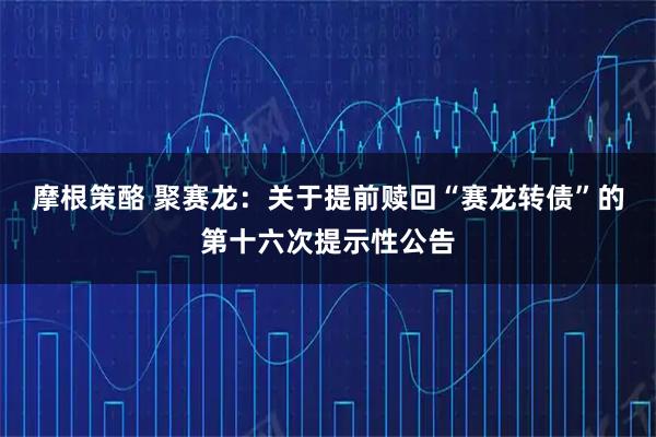 摩根策酪 聚赛龙：关于提前赎回“赛龙转债”的第十六次提示性公告