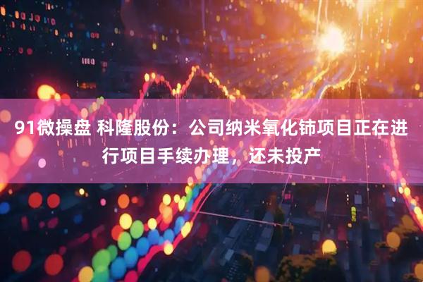 91微操盘 科隆股份：公司纳米氧化铈项目正在进行项目手续办理，还未投产