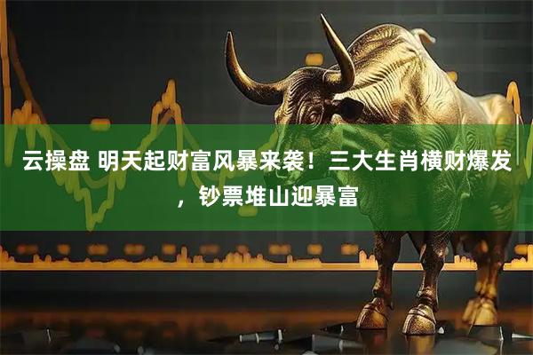 云操盘 明天起财富风暴来袭！三大生肖横财爆发，钞票堆山迎暴富