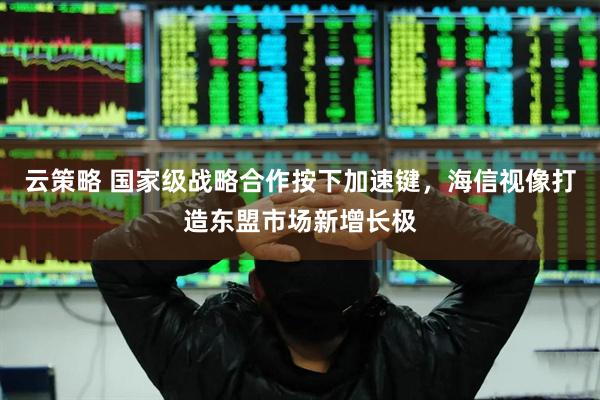 云策略 国家级战略合作按下加速键，海信视像打造东盟市场新增长极