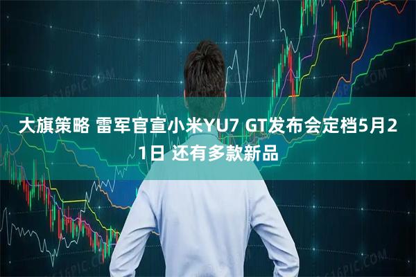 大旗策略 雷军官宣小米YU7 GT发布会定档5月21日 还有多款新品
