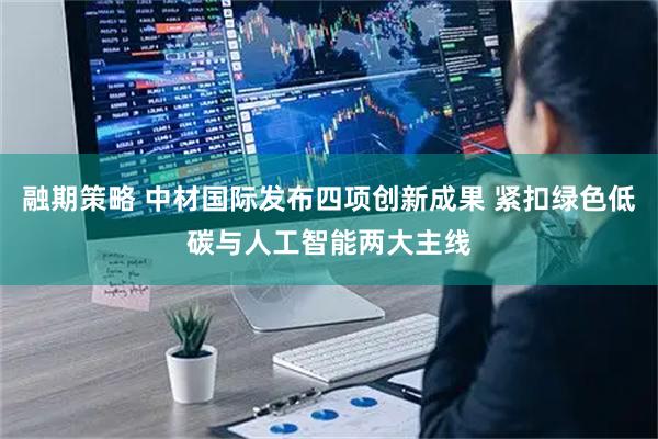 融期策略 中材国际发布四项创新成果 紧扣绿色低碳与人工智能两大主线