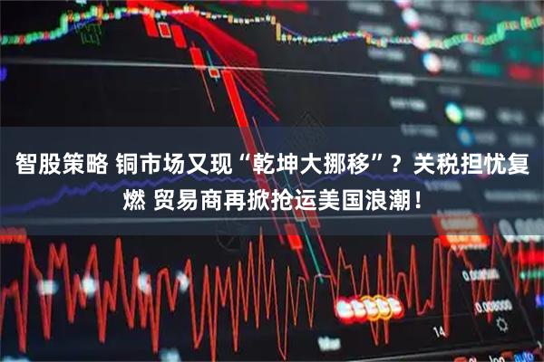 智股策略 铜市场又现“乾坤大挪移”？关税担忧复燃 贸易商再掀抢运美国浪潮！