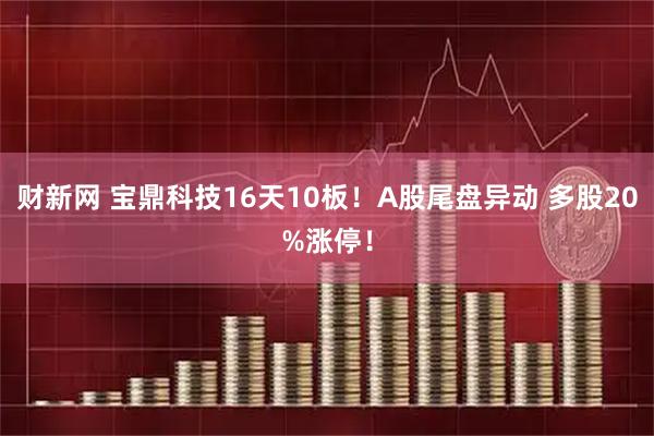 财新网 宝鼎科技16天10板！A股尾盘异动 多股20%涨停！