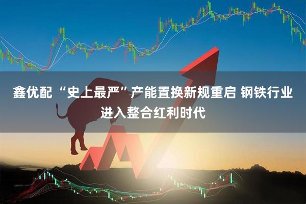 鑫优配 “史上最严”产能置换新规重启 钢铁行业进入整合红利时代