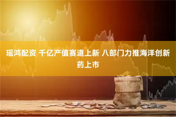 瑶鸿配资 千亿产值赛道上新 八部门力推海洋创新药上市