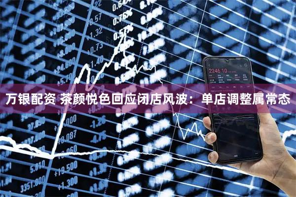 万银配资 茶颜悦色回应闭店风波：单店调整属常态