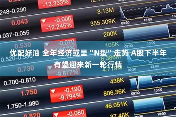 优配好油 全年经济或呈“N型”走势 A股下半年有望迎来新一轮行情