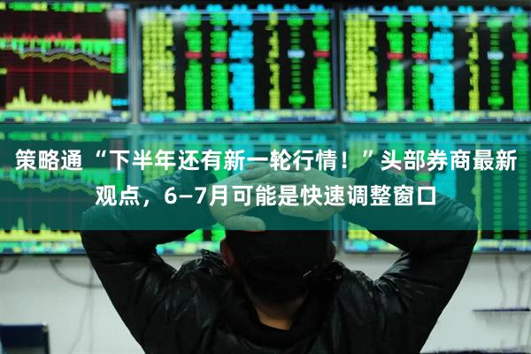 策略通 “下半年还有新一轮行情！”头部券商最新观点，6—7月可能是快速调整窗口