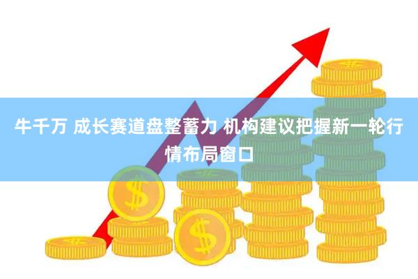 牛千万 成长赛道盘整蓄力 机构建议把握新一轮行情布局窗口