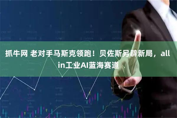 抓牛网 老对手马斯克领跑！贝佐斯另辟新局，all in工业AI蓝海赛道
