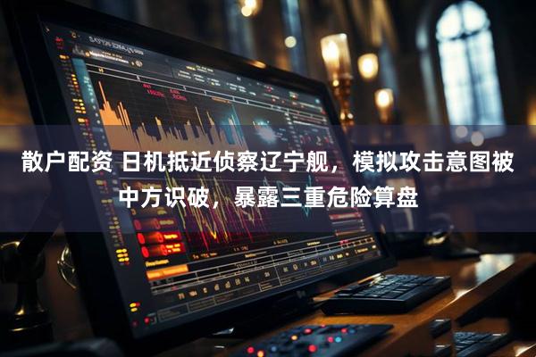 散户配资 日机抵近侦察辽宁舰,模拟攻击意图被中方识破,暴露三重危险算盘