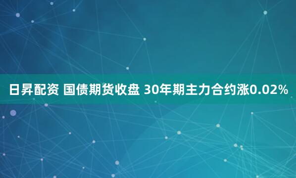 日昇配资 国债期货收盘 30年期主力合约涨0.02%