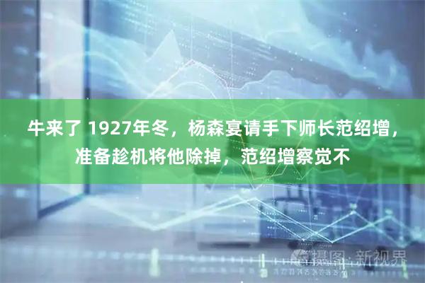 牛来了 1927年冬，杨森宴请手下师长范绍增，准备趁机将他除掉，范绍增察觉不