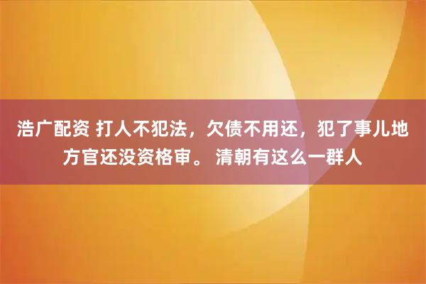 浩广配资 打人不犯法，欠债不用还，犯了事儿地方官还没资格审。 清朝有这么一群人