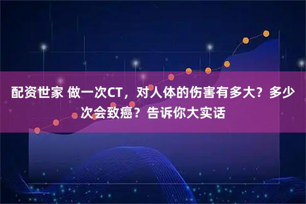 配资世家 做一次CT,对人体的伤害有多大?多少次会致癌?告诉你大实话