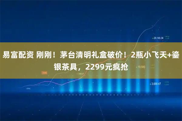 易富配资 刚刚！茅台清明礼盒破价！2瓶小飞天+鎏银茶具，2299元疯抢
