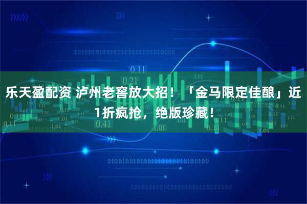 乐天盈配资 泸州老窖放大招！「金马限定佳酿」近1折疯抢，绝版珍藏！