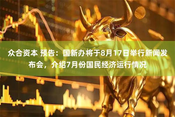 众合资本 预告：国新办将于8月17日举行新闻发布会，介绍7月份国民经济运行情况